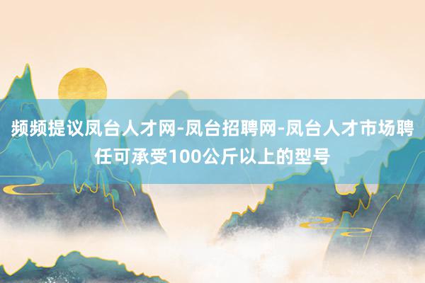 频频提议凤台人才网-凤台招聘网-凤台人才市场聘任可承受100公斤以上的型号